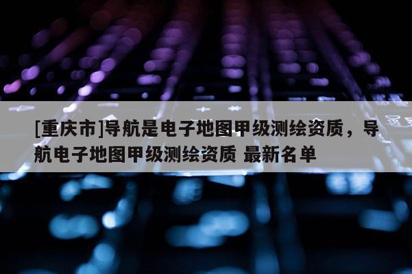 [重庆市]导航是电子地图甲级测绘资质，导航电子地图甲级测绘资质 最新名单