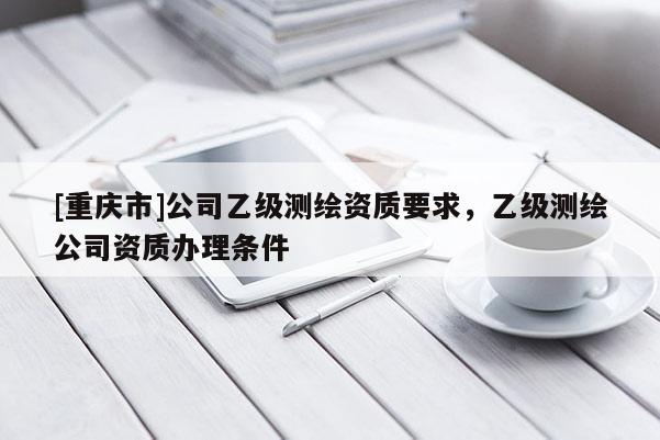 [重庆市]公司乙级测绘资质要求，乙级测绘公司资质办理条件