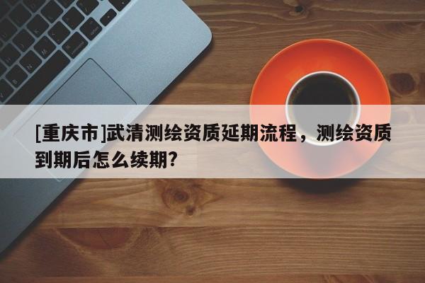 [重庆市]武清测绘资质延期流程，测绘资质到期后怎么续期?