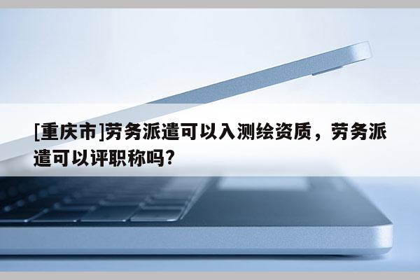 [重庆市]劳务派遣可以入测绘资质，劳务派遣可以评职称吗?