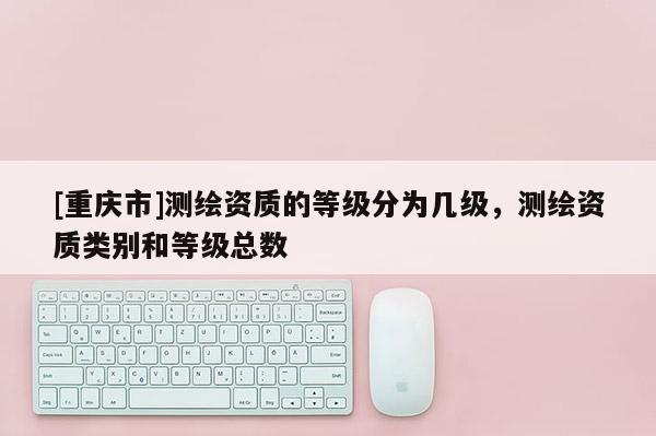 [重庆市]测绘资质的等级分为几级，测绘资质类别和等级总数