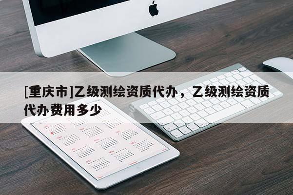 [重庆市]乙级测绘资质代办，乙级测绘资质代办费用多少