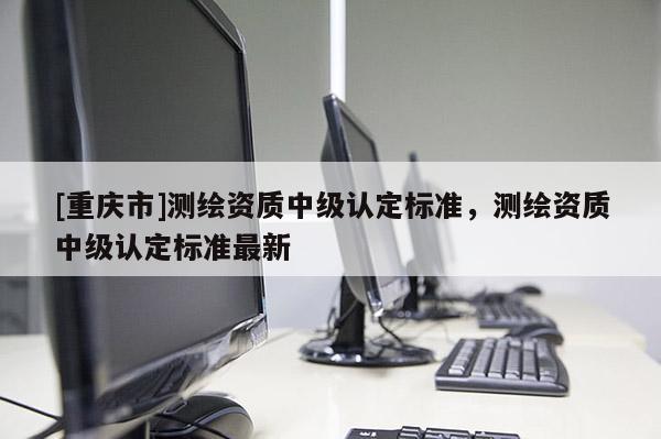[重庆市]测绘资质中级认定标准，测绘资质中级认定标准最新