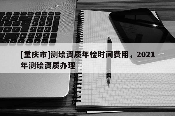 [重庆市]测绘资质年检时间费用，2021年测绘资质办理