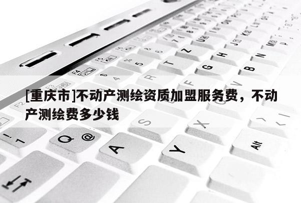 [重庆市]不动产测绘资质加盟服务费，不动产测绘费多少钱