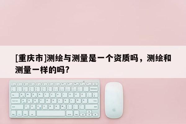 [重庆市]测绘与测量是一个资质吗，测绘和测量一样的吗?