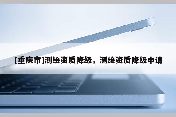 [重庆市]测绘资质降级，测绘资质降级申请