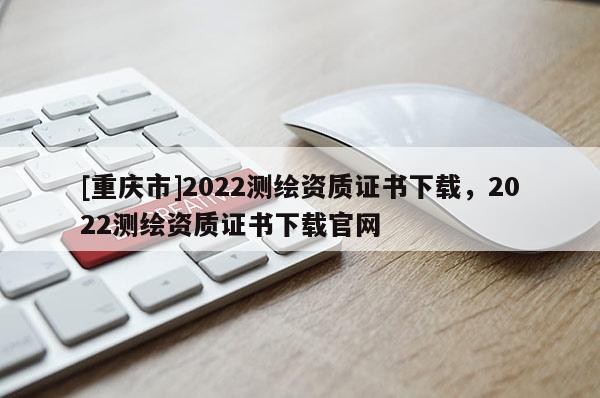 [重庆市]2022测绘资质证书下载，2022测绘资质证书下载官网