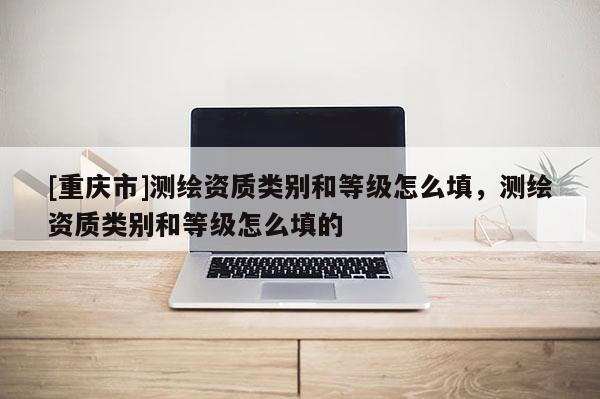 [重庆市]测绘资质类别和等级怎么填，测绘资质类别和等级怎么填的