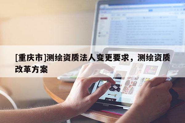 [重庆市]测绘资质法人变更要求，测绘资质改革方案