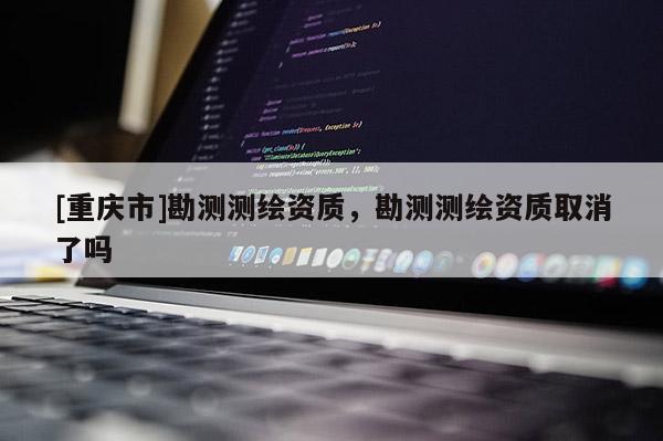[重庆市]勘测测绘资质，勘测测绘资质取消了吗
