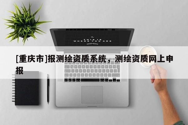 [重庆市]报测绘资质系统，测绘资质网上申报
