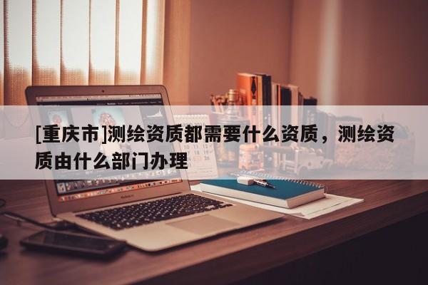 [重庆市]测绘资质都需要什么资质，测绘资质由什么部门办理