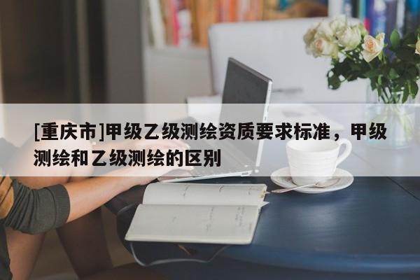 [重庆市]甲级乙级测绘资质要求标准，甲级测绘和乙级测绘的区别