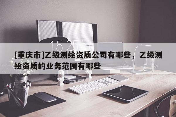 [重庆市]乙级测绘资质公司有哪些，乙级测绘资质的业务范围有哪些