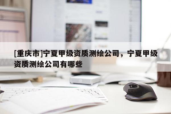 [重庆市]宁夏甲级资质测绘公司，宁夏甲级资质测绘公司有哪些