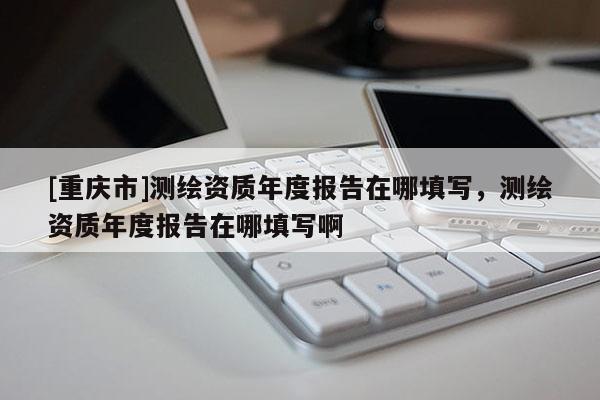 [重庆市]测绘资质年度报告在哪填写，测绘资质年度报告在哪填写啊