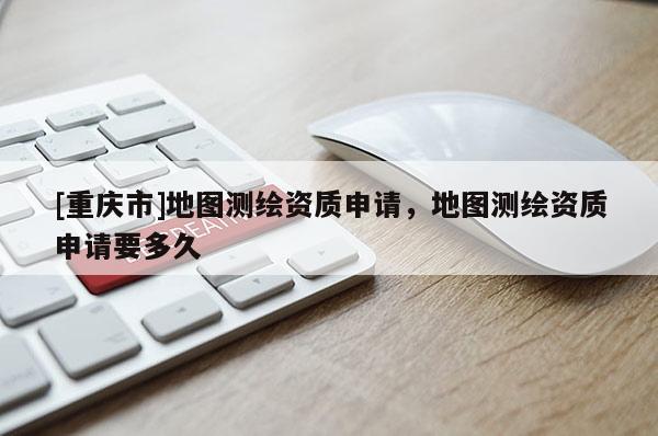 [重庆市]地图测绘资质申请，地图测绘资质申请要多久