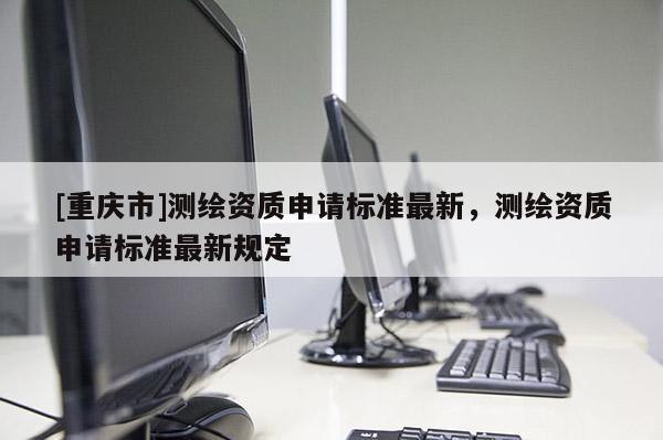 [重庆市]测绘资质申请标准最新，测绘资质申请标准最新规定