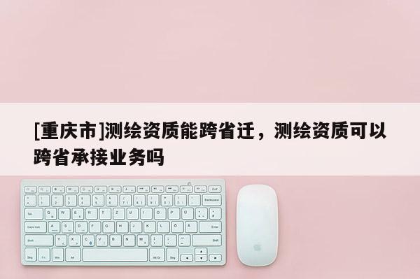 [重庆市]测绘资质能跨省迁，测绘资质可以跨省承接业务吗