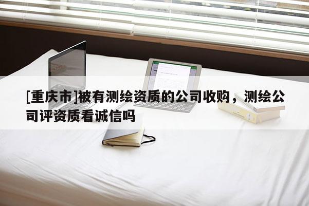 [重庆市]被有测绘资质的公司收购，测绘公司评资质看诚信吗