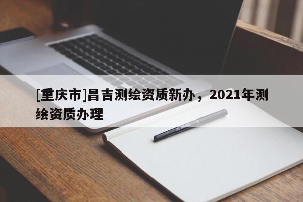 [重庆市]昌吉测绘资质新办，2021年测绘资质办理