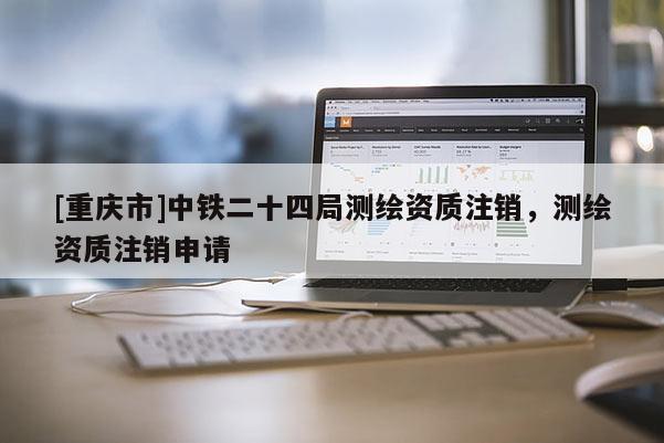 [重庆市]中铁二十四局测绘资质注销，测绘资质注销申请
