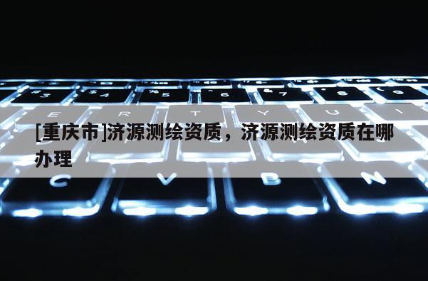 [重庆市]济源测绘资质，济源测绘资质在哪办理