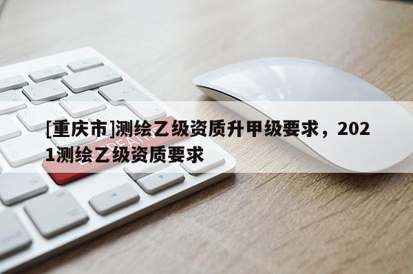 [重庆市]测绘乙级资质升甲级要求，2021测绘乙级资质要求