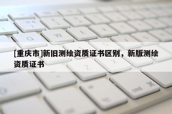 [重庆市]新旧测绘资质证书区别，新版测绘资质证书