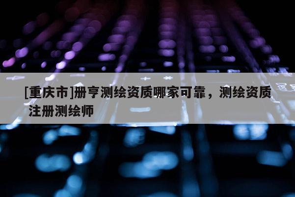 [重庆市]册亨测绘资质哪家可靠，测绘资质 注册测绘师