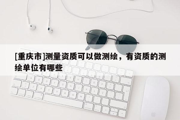 [重庆市]测量资质可以做测绘，有资质的测绘单位有哪些