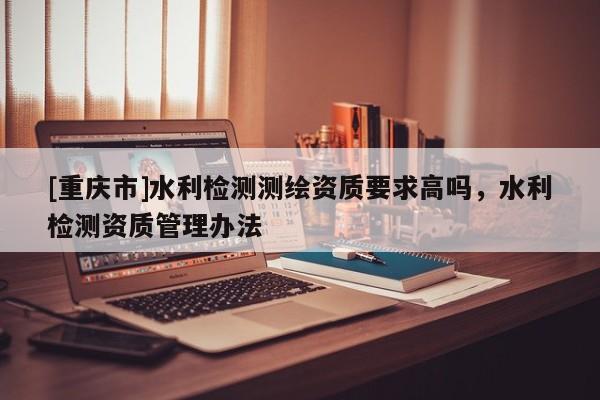[重庆市]水利检测测绘资质要求高吗，水利检测资质管理办法