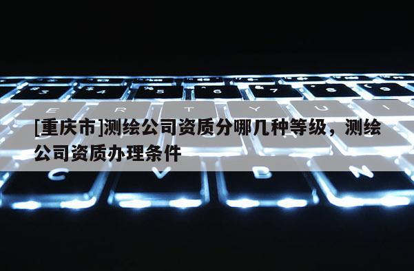 [重庆市]测绘公司资质分哪几种等级，测绘公司资质办理条件