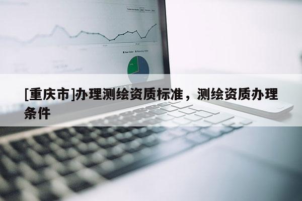 [重庆市]办理测绘资质标准，测绘资质办理条件