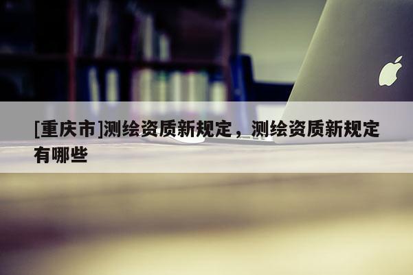 [重庆市]测绘资质新规定，测绘资质新规定有哪些