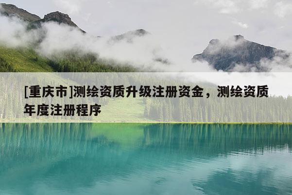 [重庆市]测绘资质升级注册资金，测绘资质年度注册程序
