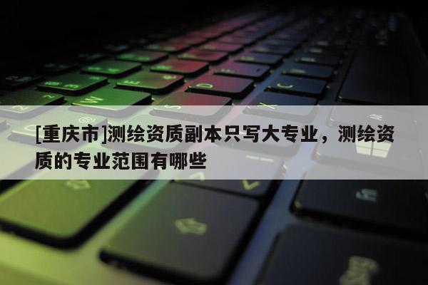 [重庆市]测绘资质副本只写大专业，测绘资质的专业范围有哪些