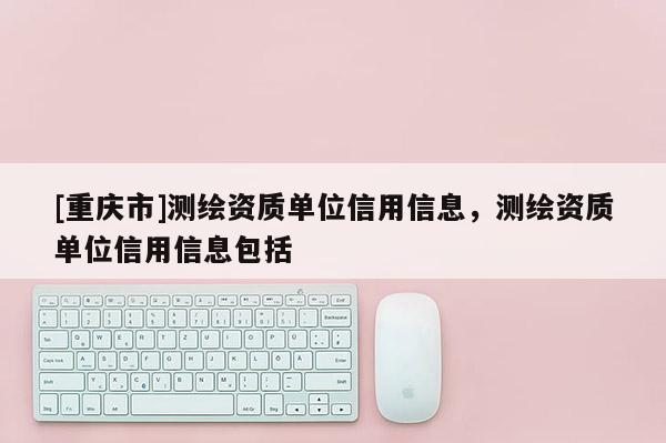 [重庆市]测绘资质单位信用信息，测绘资质单位信用信息包括