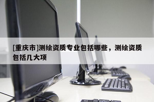[重庆市]测绘资质专业包括哪些，测绘资质包括几大项