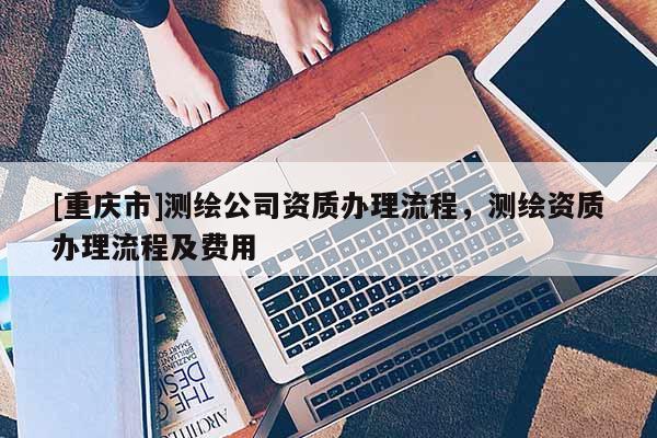 [重庆市]测绘公司资质办理流程，测绘资质办理流程及费用