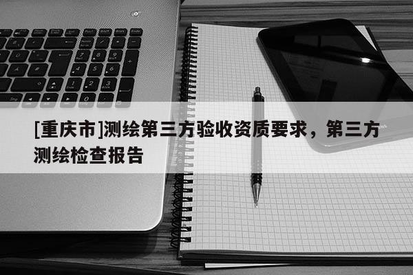 [重庆市]测绘第三方验收资质要求，第三方测绘检查报告