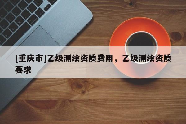 [重庆市]乙级测绘资质费用，乙级测绘资质要求