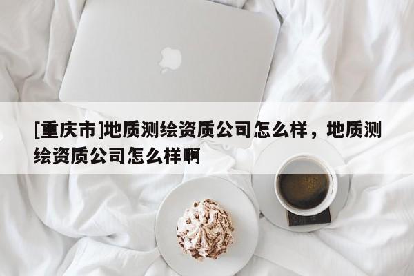 [重庆市]地质测绘资质公司怎么样，地质测绘资质公司怎么样啊