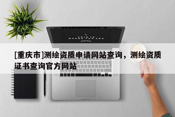 [重庆市]测绘资质申请网站查询，测绘资质证书查询官方网站