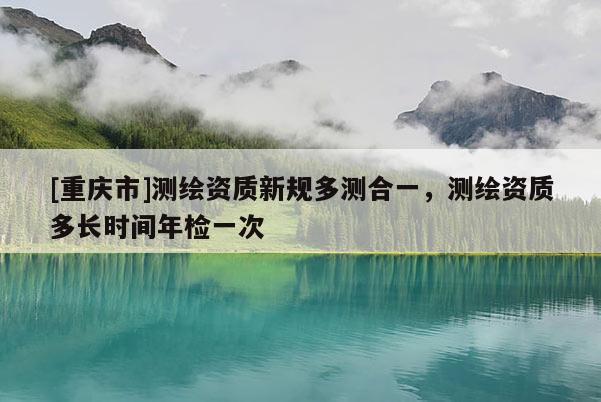[重庆市]测绘资质新规多测合一，测绘资质多长时间年检一次
