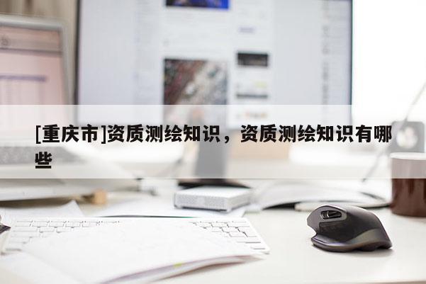 [重庆市]资质测绘知识，资质测绘知识有哪些