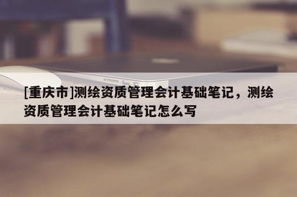 [重庆市]测绘资质管理会计基础笔记，测绘资质管理会计基础笔记怎么写