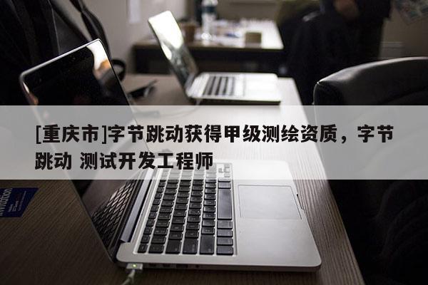 [重庆市]字节跳动获得甲级测绘资质，字节跳动 测试开发工程师