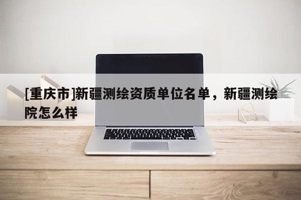 [重庆市]新疆测绘资质单位名单，新疆测绘院怎么样